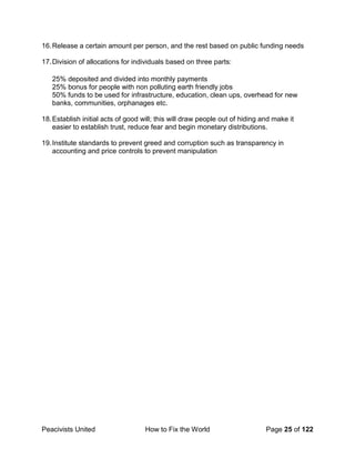 Peacivists United How to Fix the World Page 25 of 122
16.Release a certain amount per person, and the rest based on public funding needs
17.Division of allocations for individuals based on three parts:
25% deposited and divided into monthly payments
25% bonus for people with non polluting earth friendly jobs
50% funds to be used for infrastructure, education, clean ups, overhead for new
banks, communities, orphanages etc.
18.Establish initial acts of good will; this will draw people out of hiding and make it
easier to establish trust, reduce fear and begin monetary distributions.
19.Institute standards to prevent greed and corruption such as transparency in
accounting and price controls to prevent manipulation
 