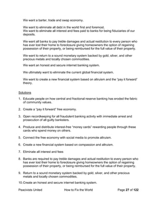 Peacivists United How to Fix the World Page 27 of 122
We want a barter, trade and swap economy.
We want to eliminate all debt in the world first and foremost.
We want to eliminate all interest and fees paid to banks for being fiduciaries of our
deposits.
We want all banks to pay treble damages and actual restitution to every person who
has ever lost their home to foreclosure giving homeowners the option of regaining
possession of their property, or being reimbursed for the full value of their property.
We want to return to a sound monetary system backed by gold, silver, and other
precious metals and locally chosen commodities.
We want an honest and secure internet banking system.
We ultimately want to eliminate the current global financial system.
We want to create a new financial system based on altruism and the “pay it forward”
theory.
Solutions
1. Educate people on how central and fractional reserve banking has eroded the fabric
of community values.
2. Create a “pay it forward” free economy.
3. Open recordkeeping for all fraudulent banking activity with immediate arrest and
prosecution of all guilty banksters.
4. Produce and distribute interest-free “money cards” rewarding people through these
cards who spend money on others.
5. Connect the free economy with social media to promote altruism.
6. Create a new financial system based on compassion and altruism.
7. Eliminate all interest and fees
8. Banks are required to pay treble damages and actual restitution to every person who
has ever lost their home to foreclosure giving homeowners the option of regaining
possession of their property, or being reimbursed for the full value of their property.
9. Return to a sound monetary system backed by gold, silver, and other precious
metals and locally chosen commodities.
10.Create an honest and secure internet banking system.
 