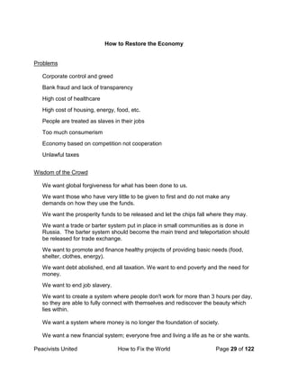 Peacivists United How to Fix the World Page 29 of 122
How to Restore the Economy
Problems
Corporate control and greed
Bank fraud and lack of transparency
High cost of healthcare
High cost of housing, energy, food, etc.
People are treated as slaves in their jobs
Too much consumerism
Economy based on competition not cooperation
Unlawful taxes
Wisdom of the Crowd
We want global forgiveness for what has been done to us.
We want those who have very little to be given to first and do not make any
demands on how they use the funds.
We want the prosperity funds to be released and let the chips fall where they may.
We want a trade or barter system put in place in small communities as is done in
Russia. The barter system should become the main trend and teleportation should
be released for trade exchange.
We want to promote and finance healthy projects of providing basic needs (food,
shelter, clothes, energy).
We want debt abolished, end all taxation. We want to end poverty and the need for
money.
We want to end job slavery.
We want to create a system where people don't work for more than 3 hours per day,
so they are able to fully connect with themselves and rediscover the beauty which
lies within.
We want a system where money is no longer the foundation of society.
We want a new financial system; everyone free and living a life as he or she wants.
 