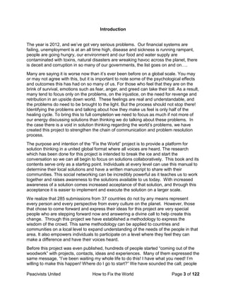 Peacivists United How to Fix the World Page 3 of 122
Introduction
The year is 2012, and we’ve got very serious problems. Our financial systems are
failing, unemployment is at an all time high, disease and sickness is running rampant,
people are going hungry, our environment and our food and water supply are
contaminated with toxins, natural disasters are wreaking havoc across the planet, there
is deceit and corruption in so many of our governments, the list goes on and on….
Many are saying it is worse now than it’s ever been before on a global scale. You may
or may not agree with this, but it is important to note some of the psychological effects
and outcomes this has had on so many of us. For those who feel that they are on the
brink of survival, emotions such as fear, anger, and greed can take their toll. As a result,
many tend to focus only on the problems, on the injustice, on the need for revenge and
retribution in an upside down world. These feelings are real and understandable, and
the problems do need to be brought to the light. But the process should not stop there!
Identifying the problems and talking about how they make us feel is only half of the
healing cycle. To bring this to full completion we need to focus as much if not more of
our energy discussing solutions than thinking we do talking about these problems. In
the case there is a void in solution thinking regarding the world’s problems, we have
created this project to strengthen the chain of communication and problem resolution
process.
The purpose and intention of the “Fix the World” project is to provide a platform for
solution thinking in a united global format where all voices are heard. The research
which has been done for this project is intended to break the ice and start the
conversation so we can all begin to focus on solutions collaboratively. This book and its
contents serve only as a starting point. Individuals at every level can use this manual to
determine their local solutions and have a written manuscript to share with their
communities. This social networking can be incredibly powerful as it teaches us to work
together and raises awareness to the solutions available to us today. With increased
awareness of a solution comes increased acceptance of that solution, and through this
acceptance it is easier to implement and execute the solution on a larger scale.
We realize that 285 submissions from 37 countries do not by any means represent
every person and every perspective from every culture on the planet. However, those
that chose to come forward and express their ideas for this project are very special
people who are stepping forward now and answering a divine call to help create this
change. Through this project we have established a methodology to express the
wisdom of the crowd. This same methodology can be applied to countries and
communities on a local level to expand understanding of the needs of the people in that
area. It also empowers individuals to participate on a level where they feel they can
make a difference and have their voices heard.
Before this project was even published, hundreds of people started “coming out of the
woodwork” with projects, contacts, ideas and experiences. Many of them expressed the
same message, “I’ve been waiting my whole life to do this! I have what you need! I’m
willing to make this happen! Where do I go to start?” We have sounded the call; people
 