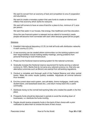 Peacivists United How to Fix the World Page 30 of 122
We want to convert from an economy of lack and competition to one of cooperation
and abundance.
We want to create a monetary system that uses funds to create an interest and
inflation free economy which works for everyone.
We want all humans to have an area of land for a place to live, minimum of ½ acre
per person.
We want free water in our houses, free energy, free healthcare and free education.
Once the new financial system is released and we attend to humanity’s needs
people will become more connected with each other because greed will be purged.
Solutions
1. Establish International depository (I.C.D.) to hold all funds with distribution networks
in each country (C.C.B.).
2. A new economy can be created where communities run the banking systems and
their responsibilities include holding weekly meetings, solving problems from
personal financing to local infrastructure.
3. Phase out the fractional reserve banking system for the national currencies.
4. Gradually increase the fractional reserve requirement for banks serving a national
currency to 100%. Banks that do not serve any national currency (i.e. that only use
alternative currencies such as Bitcoin) are exempt from all banking regulations.
5. Conduct a complete and thorough audit of the Federal Reserve and other central
banks. Make the entire results publicly available. Adjudicate all criminal behavior
thus revealed.
6. End the current slave work system, zero all debts, (home mortgages, credit cards,
student loans, and taxes/back taxes etc.), and return money back into a useful
commodity.
7. Distribute money to the normal hard-working folks who created the wealth in the first
place.
8. Prosperity funds should be disbursed in periods to avoid the shutting down of
businesses, i.e. distribute the funds monthly.
9. People should receive prosperity funds in the bank of their choice with a prior
notification to allow them to choose the bank of their choice.
 