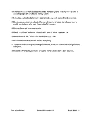 Peacivists United How to Fix the World Page 31 of 122
10.Financial management classes should be mandatory for a certain period of time to
educate people on how to use money wisely.
11.Educate people about alternative economic theory such as Austrian Economics.
12.Reimburse ALL interest collected from credit card, mortgage, bank loans, lines of
credit, etc, to those who paid these unlawful interests.
13.Reestablish small business growth.
14.Match individuals’ skills and interests with a service that produces joy.
15.De-monopolize the Cabal controlled food supply chain.
16.Use Smart cards everywhere and for everything.
17.Transform financial regulations to protect consumers and community from greed and
corruption.
18.Re-set the financial system and everyone starts with the same zero balance.
 