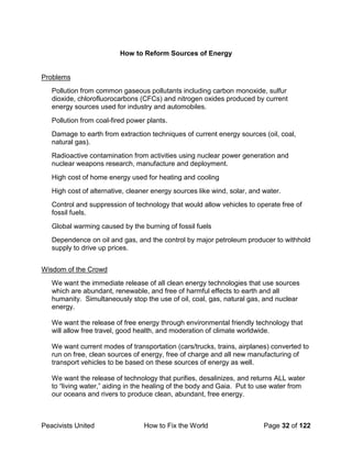 Peacivists United How to Fix the World Page 32 of 122
How to Reform Sources of Energy
Problems
Pollution from common gaseous pollutants including carbon monoxide, sulfur
dioxide, chlorofluorocarbons (CFCs) and nitrogen oxides produced by current
energy sources used for industry and automobiles.
Pollution from coal-fired power plants.
Damage to earth from extraction techniques of current energy sources (oil, coal,
natural gas).
Radioactive contamination from activities using nuclear power generation and
nuclear weapons research, manufacture and deployment.
High cost of home energy used for heating and cooling
High cost of alternative, cleaner energy sources like wind, solar, and water.
Control and suppression of technology that would allow vehicles to operate free of
fossil fuels.
Global warming caused by the burning of fossil fuels
Dependence on oil and gas, and the control by major petroleum producer to withhold
supply to drive up prices.
Wisdom of the Crowd
We want the immediate release of all clean energy technologies that use sources
which are abundant, renewable, and free of harmful effects to earth and all
humanity. Simultaneously stop the use of oil, coal, gas, natural gas, and nuclear
energy.
We want the release of free energy through environmental friendly technology that
will allow free travel, good health, and moderation of climate worldwide.
We want current modes of transportation (cars/trucks, trains, airplanes) converted to
run on free, clean sources of energy, free of charge and all new manufacturing of
transport vehicles to be based on these sources of energy as well.
We want the release of technology that purifies, desalinizes, and returns ALL water
to “living water,” aiding in the healing of the body and Gaia. Put to use water from
our oceans and rivers to produce clean, abundant, free energy.
 