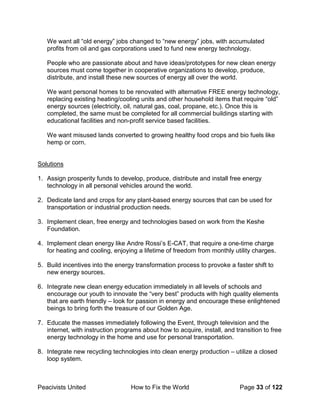 Peacivists United How to Fix the World Page 33 of 122
We want all “old energy” jobs changed to “new energy” jobs, with accumulated
profits from oil and gas corporations used to fund new energy technology.
People who are passionate about and have ideas/prototypes for new clean energy
sources must come together in cooperative organizations to develop, produce,
distribute, and install these new sources of energy all over the world.
We want personal homes to be renovated with alternative FREE energy technology,
replacing existing heating/cooling units and other household items that require “old”
energy sources (electricity, oil, natural gas, coal, propane, etc.). Once this is
completed, the same must be completed for all commercial buildings starting with
educational facilities and non-profit service based facilities.
We want misused lands converted to growing healthy food crops and bio fuels like
hemp or corn.
Solutions
1. Assign prosperity funds to develop, produce, distribute and install free energy
technology in all personal vehicles around the world.
2. Dedicate land and crops for any plant-based energy sources that can be used for
transportation or industrial production needs.
3. Implement clean, free energy and technologies based on work from the Keshe
Foundation.
4. Implement clean energy like Andre Rossi’s E-CAT, that require a one-time charge
for heating and cooling, enjoying a lifetime of freedom from monthly utility charges.
5. Build incentives into the energy transformation process to provoke a faster shift to
new energy sources.
6. Integrate new clean energy education immediately in all levels of schools and
encourage our youth to innovate the “very best” products with high quality elements
that are earth friendly – look for passion in energy and encourage these enlightened
beings to bring forth the treasure of our Golden Age.
7. Educate the masses immediately following the Event, through television and the
internet, with instruction programs about how to acquire, install, and transition to free
energy technology in the home and use for personal transportation.
8. Integrate new recycling technologies into clean energy production – utilize a closed
loop system.
 