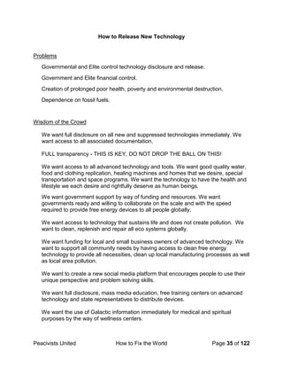 Peacivists United How to Fix the World Page 35 of 122
How to Release New Technology
Problems
Governmental and Elite control technology disclosure and release.
Government and Elite financial control.
Creation of prolonged poor health, poverty and environmental destruction.
Dependence on fossil fuels.
Wisdom of the Crowd
We want full disclosure on all new and suppressed technologies immediately. We
want access to all associated documentation.
FULL transparency - THIS IS KEY, DO NOT DROP THE BALL ON THIS!
We want access to all advanced technology and tools. We want good quality water,
food and clothing replication, healing machines and homes that we desire, special
transportation and space programs. We want the technology to have the health and
lifestyle we each desire and rightfully deserve as human beings.
We want government support by way of funding and resources. We want
governments ready and willing to collaborate on the scale and with the speed
required to provide free energy devices to all people globally.
We want access to technology that sustains life and does not create pollution. We
want to clean, replenish and repair all eco systems globally.
We want funding for local and small business owners of advanced technology. We
want to support all community needs by having access to clean free energy
technology to provide all necessities, clean up local manufacturing processes as well
as local area pollution.
We want to create a new social media platform that encourages people to use their
unique perspective and problem solving skills.
We want full disclosure, mass media education, free training centers on advanced
technology and state representatives to distribute devices.
We want the use of Galactic information immediately for medical and spiritual
purposes by the way of wellness centers.
 