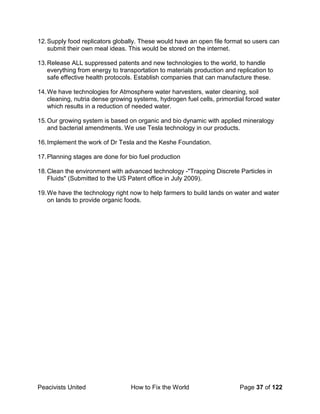 Peacivists United How to Fix the World Page 37 of 122
12.Supply food replicators globally. These would have an open file format so users can
submit their own meal ideas. This would be stored on the internet.
13.Release ALL suppressed patents and new technologies to the world, to handle
everything from energy to transportation to materials production and replication to
safe effective health protocols. Establish companies that can manufacture these.
14.We have technologies for Atmosphere water harvesters, water cleaning, soil
cleaning, nutria dense growing systems, hydrogen fuel cells, primordial forced water
which results in a reduction of needed water.
15.Our growing system is based on organic and bio dynamic with applied mineralogy
and bacterial amendments. We use Tesla technology in our products.
16.Implement the work of Dr Tesla and the Keshe Foundation.
17.Planning stages are done for bio fuel production
18.Clean the environment with advanced technology -"Trapping Discrete Particles in
Fluids" (Submitted to the US Patent office in July 2009).
19.We have the technology right now to help farmers to build lands on water and water
on lands to provide organic foods.
 
