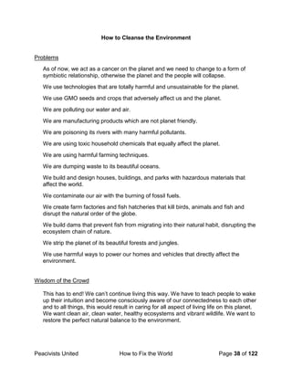 Peacivists United How to Fix the World Page 38 of 122
How to Cleanse the Environment
Problems
As of now, we act as a cancer on the planet and we need to change to a form of
symbiotic relationship, otherwise the planet and the people will collapse.
We use technologies that are totally harmful and unsustainable for the planet.
We use GMO seeds and crops that adversely affect us and the planet.
We are polluting our water and air.
We are manufacturing products which are not planet friendly.
We are poisoning its rivers with many harmful pollutants.
We are using toxic household chemicals that equally affect the planet.
We are using harmful farming techniques.
We are dumping waste to its beautiful oceans.
We build and design houses, buildings, and parks with hazardous materials that
affect the world.
We contaminate our air with the burning of fossil fuels.
We create farm factories and fish hatcheries that kill birds, animals and fish and
disrupt the natural order of the globe.
We build dams that prevent fish from migrating into their natural habit, disrupting the
ecosystem chain of nature.
We strip the planet of its beautiful forests and jungles.
We use harmful ways to power our homes and vehicles that directly affect the
environment.
Wisdom of the Crowd
This has to end! We can’t continue living this way. We have to teach people to wake
up their intuition and become consciously aware of our connectedness to each other
and to all things, this would result in caring for all aspect of living life on this planet.
We want clean air, clean water, healthy ecosystems and vibrant wildlife. We want to
restore the perfect natural balance to the environment.
 
