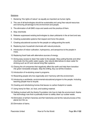 Peacivists United How to Fix the World Page 39 of 122
Solutions
1. Declaring “the rights of nature” as equally as important as human rights.
2. The use of all technologies should be sustainable and using free natural resources
and removing all damage to the environment and people.
3. The elimination of all GMO crops and seeds and the practice of them.
4. Stop chemtrails
5. Release suppressed existing technologies to clean pollutants in the air land and sea.
6. Creating sustainable systems that respect and honor the planet.
7. Creating educational courses for the people on safeguarding the world.
8. Replacing toxic household chemicals with natural products.
9. Introduction of indoor cultivation, hydroponics, and aeroponics to the people in
mass.
10.Replacing fossil fuels with alternative sources of energy.
11.Giving easy access to clean free water to the people. Stop putting fluoride and other
chemicals into the public water supply. Use natural alternatives to clean water for
drinking such as UV and natural living filter systems.
12.Closing the oil companies that negatively affect the earth and help them transition
into green renewable energies. Stop the drilling. Buy out all the investors.
13.Introduction of re-stocking ocean’s programs.
14.Rewarding people who live organically and I harmony with the environment.
15.Introducing a worldwide, environmental educational program to the people. Including
teaching people how to recycle.
16.Creating and refurbishing homes that leaves no carbon footprint or waste.
17.Using hemp for fiber, oil, food, and building material.
18.Getting involved with the Keshe Foundation into how to help the environment. Keshe
has technology now that is publically known to safely clean up nuclear waste.
19.Elimination of all farm factories and fish hatcheries and let the natural process of the
planet do it for us.
20.Elimination of dams.
 