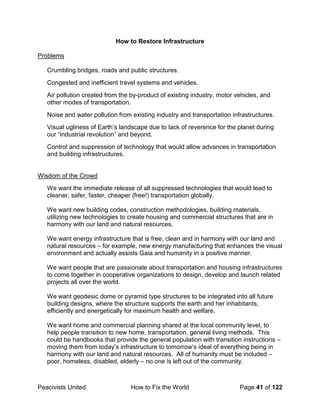 Peacivists United How to Fix the World Page 41 of 122
How to Restore Infrastructure
Problems
Crumbling bridges, roads and public structures.
Congested and inefficient travel systems and vehicles.
Air pollution created from the by-product of existing industry, motor vehicles, and
other modes of transportation.
Noise and water pollution from existing industry and transportation infrastructures.
Visual ugliness of Earth’s landscape due to lack of reverence for the planet during
our “industrial revolution” and beyond.
Control and suppression of technology that would allow advances in transportation
and building infrastructures.
Wisdom of the Crowd
We want the immediate release of all suppressed technologies that would lead to
cleaner, safer, faster, cheaper (free!) transportation globally.
We want new building codes, construction methodologies, building materials,
utilizing new technologies to create housing and commercial structures that are in
harmony with our land and natural resources.
We want energy infrastructure that is free, clean and in harmony with our land and
natural resources – for example, new energy manufacturing that enhances the visual
environment and actually assists Gaia and humanity in a positive manner.
We want people that are passionate about transportation and housing infrastructures
to come together in cooperative organizations to design, develop and launch related
projects all over the world.
We want geodesic dome or pyramid type structures to be integrated into all future
building designs, where the structure supports the earth and her inhabitants,
efficiently and energetically for maximum health and welfare.
We want home and commercial planning shared at the local community level, to
help people transition to new home, transportation, general living methods. This
could be handbooks that provide the general population with transition instructions –
moving them from today’s infrastructure to tomorrow’s ideal of everything being in
harmony with our land and natural resources. All of humanity must be included –
poor, homeless, disabled, elderly – no one is left out of the community.
 