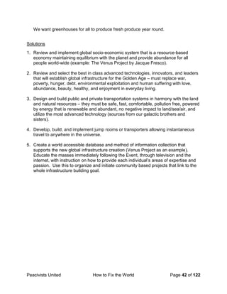 Peacivists United How to Fix the World Page 42 of 122
We want greenhouses for all to produce fresh produce year round.
Solutions
1. Review and implement global socio-economic system that is a resource-based
economy maintaining equilibrium with the planet and provide abundance for all
people world-wide (example: The Venus Project by Jacque Fresco).
2. Review and select the best in class advanced technologies, innovators, and leaders
that will establish global infrastructure for the Golden Age – must replace war,
poverty, hunger, debt, environmental exploitation and human suffering with love,
abundance, beauty, healthy, and enjoyment in everyday living.
3. Design and build public and private transportation systems in harmony with the land
and natural resources – they must be safe, fast, comfortable, pollution free, powered
by energy that is renewable and abundant, no negative impact to land/sea/air, and
utilize the most advanced technology (sources from our galactic brothers and
sisters).
4. Develop, build, and implement jump rooms or transporters allowing instantaneous
travel to anywhere in the universe.
5. Create a world accessible database and method of information collection that
supports the new global infrastructure creation (Venus Project as an example).
Educate the masses immediately following the Event, through television and the
internet, with instruction on how to provide each individual’s areas of expertise and
passion. Use this to organize and initiate community based projects that link to the
whole infrastructure building goal.
 