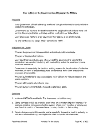 Peacivists United How to Fix the World Page 43 of 122
How to Reform the Government and Reassign the Military
Problems
Many government officials at the top levels are corrupt and owned by corporations or
special interest groups.
Governments do not have the best interest of the people at heart and are more self-
serving. Government is too restrictive and too involved in our daily affairs.
Many citizens do not have a fair say in how their society is run or structured.
No one wants war; our troops MUST come home NOW.
Wisdom of the Crowd
We want the government disassembled and restructured immediately.
We want unification of all nations.
Many countries have challenges, when we get the government to work for the
people then we can stop interfering with much of the rest of the world and provide
some real assistance.
Government is essentially the decision making process for the allocation of collective
resources. In order to allocate resources, the collective must know exactly what
resources are available.
We want our militaries to be peacekeepers, relief workers for natural disasters and
space explorers.
We want all troops to return home now.
We want our governments to be focused on planetary goals.
Solutions
1. Implement NESARA worldwide. The few cannot control the many.
2. Voting services should be available at all times on all matters of public interest. For
example, create a computerized voting system where every member of society can
vote from the comfort of their own home on every decision in their society.
3. Require the government to compile yearly reports for the central funding authority to
indicate business diversity, and support of other non-profit social services.
 
