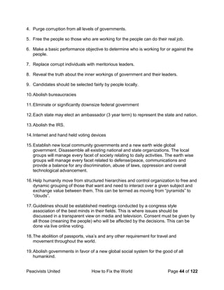 Peacivists United How to Fix the World Page 44 of 122
4. Purge corruption from all levels of governments.
5. Free the people so those who are working for the people can do their real job.
6. Make a basic performance objective to determine who is working for or against the
people.
7. Replace corrupt individuals with meritorious leaders.
8. Reveal the truth about the inner workings of government and their leaders.
9. Candidates should be selected fairly by people locally.
10.Abolish bureaucracies
11.Eliminate or significantly downsize federal government
12.Each state may elect an ambassador (3 year term) to represent the state and nation.
13.Abolish the IRS.
14.Internet and hand held voting devices
15.Establish new local community governments and a new earth wide global
government. Disassemble all existing national and state organizations. The local
groups will manage every facet of society relating to daily activities. The earth wise
groups will manage every facet related to defense/peace, communications and
provide a balance for any discrimination, abuse of laws, oppression and overall
technological advancement.
16.Help humanity move from structured hierarchies and control organization to free and
dynamic grouping of those that want and need to interact over a given subject and
exchange value between them. This can be termed as moving from “pyramids” to
“clouds”.
17.Guidelines should be established meetings conducted by a congress style
association of the best minds in their fields. This is where issues should be
discussed in a transparent view on media and television. Consent must be given by
all those (meaning the people) who will be affected by the decisions. This can be
done via live online voting.
18.The abolition of passports, visa’s and any other requirement for travel and
movement throughout the world.
19.Abolish governments in favor of a new global social system for the good of all
humankind.
 