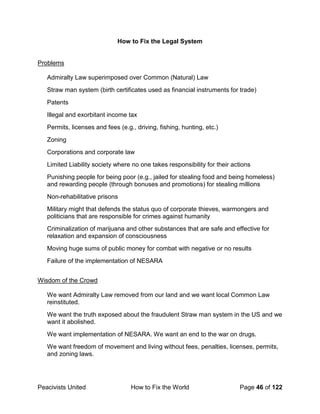Peacivists United How to Fix the World Page 46 of 122
How to Fix the Legal System
Problems
Admiralty Law superimposed over Common (Natural) Law
Straw man system (birth certificates used as financial instruments for trade)
Patents
Illegal and exorbitant income tax
Permits, licenses and fees (e.g., driving, fishing, hunting, etc.)
Zoning
Corporations and corporate law
Limited Liability society where no one takes responsibility for their actions
Punishing people for being poor (e.g., jailed for stealing food and being homeless)
and rewarding people (through bonuses and promotions) for stealing millions
Non-rehabilitative prisons
Military might that defends the status quo of corporate thieves, warmongers and
politicians that are responsible for crimes against humanity
Criminalization of marijuana and other substances that are safe and effective for
relaxation and expansion of consciousness
Moving huge sums of public money for combat with negative or no results
Failure of the implementation of NESARA
Wisdom of the Crowd
We want Admiralty Law removed from our land and we want local Common Law
reinstituted.
We want the truth exposed about the fraudulent Straw man system in the US and we
want it abolished.
We want implementation of NESARA. We want an end to the war on drugs.
We want freedom of movement and living without fees, penalties, licenses, permits,
and zoning laws.
 