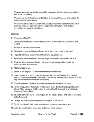 Peacivists United How to Fix the World Page 47 of 122
We want corporate law abolished and for corporations to be held accountable for
their impact on society.
We want our law enforcement and military to preserve the peace and protect the
people, not the corporations.
We want to release all non-violent and unjustly incarcerated prisoners and for all
criminals who have committed crimes against humanity to be arrested and
prevented from causing more harm.
Solutions
1. Announce NESARA.
2. Remove admiralty law and revert to natural or common law in all countries and
regions.
3. Abolish all insurance companies.
4. Retrain all judges and legal professionals in the common law of the land.
5. Repeal the Dietary Supplemental Health and Education Act.
6. Remove all fraudulent taxes, such as illegal income tax, and abolish the IRS.
7. Break up all corporations. Factory farms and businesses will be run by the
individuals who work at them.
8. Abolish property tax.
9. Return to the original 13th
amendment of the United States.
10.Have inmates work to occupy the mind, pay for food and shelter. And create a
method for inmates to work for society to pay for the damage they caused. This will
help for true rehabilitation back into society.
11.Free all prisoners that were unjustly imprisoned for non violent crimes.
12.Remove regulations that create red tape and make it difficult for people to assist
others. Allow us space and freedom to exist without the assault of unnecessary
government in our lives.
13.To create common law for each region, let the people decide and vote on a simple
code of conduct.
14.Change the financial laws to prevent corruption in the future.
15.Supply people with their basic needs to reduce crime insanity and war.
16.Make the legal system accessible and timely for all people.
 