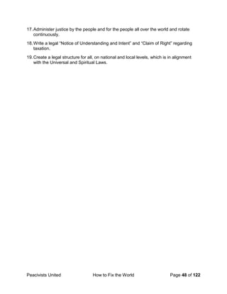Peacivists United How to Fix the World Page 48 of 122
17.Administer justice by the people and for the people all over the world and rotate
continuously.
18.Write a legal “Notice of Understanding and Intent” and “Claim of Right” regarding
taxation.
19.Create a legal structure for all, on national and local levels, which is in alignment
with the Universal and Spiritual Laws.
 
