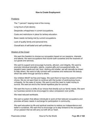 Peacivists United How to Fix the World Page 49 of 122
How to Create Employment
Problems
The “1 percent” reaping most of the money.
Long hours of job slavery.
Desperate unhappiness in current occupations.
Costs and restrictions in place for tertiary education.
Basic needs not being met by current occupations.
Lack of quality family and personal time.
Overall lack of self belief and self confidence.
Wisdom of the Crowd
We want the freedom to choose our occupation based on our passions, interests
and talents. We want occupations that nourish both ourselves and the receivers of
our goods and services.
We want to support and encourage humanity, altruism, and integrity. We want to
promote individual strengths, talents, creative gifts and occupational skills. As
people's basic needs are met, food, clothing and shelter, we will naturally be drawn
to help others. We want to fully connect with ourselves and rediscover the beauty
which lies within through service to others.
Our children MUST be free and happy. We want them to have the careers of their
choice. We do not want them to continue with the burden of working long hours,
unhappily, for the sake of money. We want to end the need to make money to
survive. We want an end to the menial repetitive jobs for survival.
We want the hours or shifts of our choice that directly suit our family needs. We want
our business owners to be encouraged to value compassion over profits.
We need reduced workloads.
We want a system that allows individuals to work at their beloved occupations and
provides all basic needs in exchange for participation in community.
We want education by life and spiritual coaches to restore our independence and
belief in ourselves. We want this to encourage us to step forward to the occupation
of our passion that we will carry out with all our heart.
 