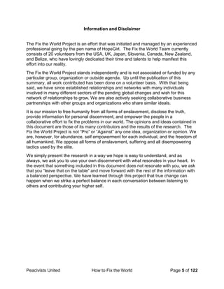 Peacivists United How to Fix the World Page 5 of 122
Information and Disclaimer
The Fix the World Project is an effort that was initiated and managed by an experienced
professional going by the pen name of HopeGirl. The Fix the World Team currently
consists of 20 volunteers from the USA, UK, Japan, Slovenia, Canada, New Zealand,
and Belize, who have lovingly dedicated their time and talents to help manifest this
effort into our reality.
The Fix the World Project stands independently and is not associated or funded by any
particular group, organization or outside agenda. Up until the publication of this
summary, all work contributed has been done on a volunteer basis. With that being
said, we have since established relationships and networks with many individuals
involved in many different sectors of the pending global changes and wish for this
network of relationships to grow. We are also actively seeking collaborative business
partnerships with other groups and organizations who share similar ideals.
It is our mission to free humanity from all forms of enslavement, disclose the truth,
provide information for personal discernment, and empower the people in a
collaborative effort to fix the problems in our world. The opinions and ideas contained in
this document are those of its many contributors and the results of the research. The
Fix the World Project is not “Pro” or “Against” any one idea, organization or opinion. We
are, however, for abundance, self empowerment for each individual, and the freedom of
all humankind. We oppose all forms of enslavement, suffering and all disempowering
tactics used by the elite.
We simply present the research in a way we hope is easy to understand, and as
always, we ask you to use your own discernment with what resonates in your heart. In
the event that something included in this document does not resonate with you, we ask
that you “leave that on the table” and move forward with the rest of the information with
a balanced perspective. We have learned through this project that true change can
happen when we strike a perfect balance in each conversation between listening to
others and contributing your higher self.
 