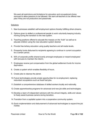 Peacivists United How to Fix the World Page 50 of 122
We want all restrictions and limitations for education and occupational choice
removed to allow passions to be followed. We want all teachers to be offered new
jobs if they are not productive and passionate.
Solutions
1. New businesses establish self-employment options thereby fulfilling others dreams.
2. Options given to skilled or professional people to work voluntarily keeping industry
moving during the transition to the new system.
3. Teaching positions offered to educate the masses on the “truth” as well as to
educate children using the new education system desired.
4. Provide free tertiary education using quality teachers and all media levels.
5. Prosperity funds disbursed to recipients agreeing to continue in current occupation
for a certain period.
6. 50% of corporate profits shared evenly amongst employees or reward employees’
with bonuses to maintain the interim.
7. Employees receive just compensation from the global settlement funds for income
deprivation.
8. Create a system which enables flexibility of hours.
9. Create jobs to cleanse the planet.
10.Future technologies provide ample opportunities for re-employment, replacing
redundant occupations such as fossil fuel jobs.
11.Establish a comprehensive database of skilled workers locally and nationally.
12.Create apprenticeship programs for advanced and new job skills and technologies.
13.Develop a team of independent advisors with the utmost integrity, skills and values
to freely assist business owners during transition.
14.Transition from a capitalist system into a cooperative community system.
15.Quick implementation and disbursement of advanced technologies to expand the job
market.
 