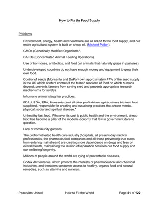 Peacivists United How to Fix the World Page 51 of 122
How to Fix the Food Supply
Problems
Environment, energy, health and healthcare are all linked to the food supply, and our
entire agricultural system is built on cheap oil. (Michael Pollan).
GMOs (Genetically Modified Organisms)*.
CAFOs (Concentrated Animal Feeding Operations).
Use of hormones, antibiotics, and feed (for animals that naturally graze in pastures).
Underdeveloped countries do not have enough money and equipment to grow their
own food.
Control of seeds (Monsanto and DuPont own approximately 47% of the seed supply
in the US which confers control of the human resource of food on which humans
depend, prevents farmers from saving seed and prevents appropriate research
mechanisms for safety).
Inhumane animal slaughter practices.
FDA, USDA, EPA, Monsanto (and all other profit-driven agri-business bio-tech food
suppliers), responsible for creating and sustaining practices that create mental,
physical, social and spiritual disease.*
Unhealthy fast food. Whatever its cost to public health and the environment, cheap
food has become a pillar of the modern economy that few in government dare to
question.
Lack of community gardens.
The profit-motivated health care industry (hospitals, all present-day medical
professionals, the pharmaceutical companies and all those preventing true cures
from entering mainstream) are creating more dependence on drugs and less on
overall health, maintaining the illusion of separation between our food supply and
our wellbeing/longevity.
Millions of people around the world are dying of preventable diseases.
Codex Alimentarius, which protects the interests of pharmaceutical and chemical
industries, and threatens consumer access to healthy, organic food and natural
remedies, such as vitamins and minerals.
 