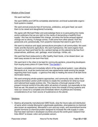 Peacivists United How to Fix the World Page 52 of 122
Wisdom of the Crowd
We want real food.
We want GMOs and CAFOs completely abandoned, and local sustainable organic
food systems created.
We want animal products free of hormones, antibiotics, and grain feed; we want
them to be raised and slaughtered humanely.
We agree with Michael Pollan and acknowledge there is no persuading the media
and/or politicians that we are right on the merits of demanding a healthful food
supply - this has not translated into change, not when the forces arrayed against
change are so strong. If change comes, it will come from other places: from the
grassroots and, paradoxically, from powerful interests that stand to gain from it.
We want to introduce and apply permaculture principles in all communities. We want
Vedic and Bio-Dynamic agriculture. We want hydroponics. We want organic food.
We want our food (and food for ALL sentient beings on this planet) to be free from
preservatives, additives, ash, garbage, wood shavings, nitrites, etc.
We want fast food restaurants to offer healthy fresh foods, or be closed down; we
want easy access to raw toxin-free food.
We want land in the cities to be kept for community gardens, preventing developers
from buying every piece of it (see movie “The Garden”).
We want a complete and immediate reform of the agricultural system. Laws allowing
Monsanto et al. must be overturned and new agreements made among the people
regarding their food supply – a glorious first step to healing the worst of all dark force
domination tactics.
We want emerging whole-systems approaches, and community voice, rather than
political domination and/or profit motives to create the conditions for what our local
and national food supply evolves into. This requires a thorough exposé of the
present immoral control of the elite within all sectors of society, but especially on the
food we eat. We assert our natural rights to honor the miracle of living systems and
raise our voices for a complete and immediate reform of political and monetary
considerations of our main source of sustenance on the planet.
Solutions
1. Destroy all presently manufactured GMO foods, stop the future sale and distribution
of same which include Monsanto’s glyphosate pesticides, phenylalanine (a chemical
also known as aspartame), Monsanto’s corn and soy crops, and recombinant bovine
growth hormone (a chemical protein designed to increase the milk supply in cows
that has been banned in developed countries around the world given research that
links rBGH" to breast, colon and prostate cancer).
 