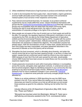 Peacivists United How to Fix the World Page 53 of 122
2. Utilize established infrastructure of agri-business to produce and distribute real food.
3. In order to de-monopolize the food supply chain, natural healers, organic gardeners,
and true health advocates (even if they have been trained in the conventional
medical system) must convene in their respective communities.
4. Pass national and local level food laws, for example, to (a) protect nutritional
supplements and (b) create GMO-free zones. Citizens familiarize themselves with
groups like the Community Environmental Legal Defense Fund that help “community
groups and municipalities write and adopt laws that assert community rights,
including the right to local self-government, the rights of nature, and the
subordination of corporate privilege to the rights of the community.”
5. Many people are not aware of the ring of control over our food supply and profit for
the elite. For example, the regulatory approval of Monsanto’s chemicals is not only
conducted by the FDA, but also by the United States Department of Agriculture
(USDA) and the Environmental Protection Agency (EPA). Coupled with the control
over our “sickcare system” determination, fortitude and stamina, as well as Divine
Intervention are necessary to disband this oligarchy. This eradication process has
already begun. With the reconstitution of truth in media news, people will know how
their food supply has been manipulated, and steps (elsewhere described in this
document) to liberate us from this tyranny will be enforced.
6. Strengthen the food movement, which is ultimately about diversity, and widen the
narrow control that all our food has been passing through, or we face a 2-class food
system: people that are uninformed cannot make the choice to buy only organic vs.
GMO because of cost. But if the truth were spread far and wide, would people
choose GMO foods that have been proven to create illness over the (currently) more
expensive organic food.
7. Create grassroots movements to work within local policy initiatives in municipalities
across the country, alongside urban agriculture ventures, in underserved areas and
farm-to-school programs. Begin by identifying everyone in your community who has
anything to say about local food supply choices. (Reference Thrive Movement
Solutions Hub for how to implement changes in your community. Individual
Questionnaire - to determine what particular community changes people may be
attracted to)
*Below is an article published in 2008 describing the way the GMO issue
evolved in the US. If you cannot follow this reading you’re not alone; these
discourses are meant to confuse us so that we will just give up and accept
these practices as good for the collective. Nothing can be further from the
truth.
Industry influence at the US Department of Agriculture (May 2008, Vanity
Fair, "Power and Politics")
"Monsanto has long been wired into Washington. Michael R. Taylor was a
staff attorney and executive assistant to the F.D.A. commissioner before
 