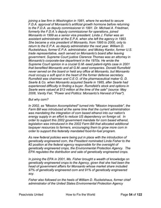 Peacivists United How to Fix the World Page 54 of 122
joining a law firm in Washington in 1981, where he worked to secure
F.D.A. approval of Monsanto's artificial growth hormone before returning
to the F.D.A. as deputy commissioner in 1991. Dr. Michael A. Friedman,
formerly the F.D.A.'s deputy commissioner for operations, joined
Monsanto in 1999 as a senior vice president. Linda J. Fisher was an
assistant administrator at the E.P.A. when she left the agency in 1993.
She became a vice president of Monsanto, from 1995 to 2000, only to
return to the E.P.A. as deputy administrator the next year. William D.
Ruckelshaus, former E.P.A. administrator, and Mickey Kantor, former U.S.
trade representative, each served on Monsanto's board after leaving
government. Supreme Court justice Clarence Thomas was an attorney in
Monsanto's corporate-law department in the 1970s. He wrote the
Supreme Court opinion in a crucial G.M.-seed patent-rights case in 2001
that benefited Monsanto and all G.M.-seed companies. Donald Rumsfeld
never served on the board or held any office at Monsanto, but Monsanto
must occupy a soft spot in the heart of the former defense secretary.
Rumsfeld was chairman and C.E.O. of the pharmaceutical maker G. D.
Searle & Co. when Monsanto acquired Searle in 1985, after Searle had
experienced difficulty in finding a buyer. Rumsfeld's stock and options in
Searle were valued at $12 million at the time of the sale" (source: May
2008, Vanity Fair, "Power and Politics: Monsanto's Harvest of Fear").
But why corn?
In 2002, as "Mission Accomplished" turned into "Mission Impossible", the
Farm Bill was introduced at the same time that the current administration
was mandating the integration of corn based ethanol into our nation's
energy supply in an effort to reduce US dependency on foreign oil. In
order to support this 2002 government mandate for corn based ethanol,
legislation was introduced in the 2002 Farm Bill that allocated additional
taxpayer resources to farmers, encouraging them to grow more corn in
order to support this federally mandated food-for-fuel program.
As new federal policies were being put in place with the introduction of
genetically engineered corn, the President nominated Linda Fisher to the
#2 position at the federal agency responsible for the oversight of
genetically engineered crops, the Environmental Protection Agency. The
EPA regulates the distribution and sale of genetically engineered crops.
In joining the EPA in 2001, Ms. Fisher brought a wealth of knowledge on
genetically engineered crops to the Agency, given that she had been the
head of government affairs for Monsanto whose market share included
97% of genetically engineered corn and 91% of genetically engineered
soy.
Fisher also followed on the heels of William D. Ruckelshaus, former chief
administrator of the United States Environmental Protection Agency
 