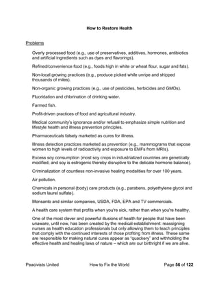 Peacivists United How to Fix the World Page 56 of 122
How to Restore Health
Problems
Overly processed food (e.g., use of preservatives, additives, hormones, antibiotics
and artificial ingredients such as dyes and flavorings).
Refined/convenience food (e.g., foods high in white or wheat flour, sugar and fats).
Non-local growing practices (e.g., produce picked while unripe and shipped
thousands of miles).
Non-organic growing practices (e.g., use of pesticides, herbicides and GMOs).
Fluoridation and chlorination of drinking water.
Farmed fish.
Profit-driven practices of food and agricultural industry.
Medical community’s ignorance and/or refusal to emphasize simple nutrition and
lifestyle health and illness prevention principles.
Pharmaceuticals falsely marketed as cures for illness.
Illness detection practices marketed as prevention (e.g., mammograms that expose
women to high levels of radioactivity and exposure to EMFs from MRIs).
Excess soy consumption (most soy crops in industrialized countries are genetically
modified, and soy is estrogenic thereby disruptive to the delicate hormone balance).
Criminalization of countless non-invasive healing modalities for over 100 years.
Air pollution.
Chemicals in personal (body) care products (e.g., parabens, polyethylene glycol and
sodium laurel sulfate).
Monsanto and similar companies, USDA, FDA, EPA and TV commercials.
A health care system that profits when you're sick, rather than when you're healthy.
One of the most clever and powerful illusions of health for people that have been
unaware, until now, has been created by the medical establishment: reassigning
nurses as health education professionals but only allowing them to teach principles
that comply with the continued interests of those profiting from illness. These same
are responsible for making natural cures appear as “quackery” and withholding the
effective health and healing laws of nature – which are our birthright if we are alive.
 