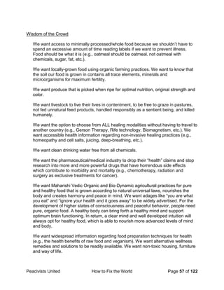 Peacivists United How to Fix the World Page 57 of 122
Wisdom of the Crowd
We want access to minimally processed/whole food because we shouldn’t have to
spend an excessive amount of time reading labels if we want to prevent illness.
Food should be what it is (e.g., oatmeal should be oatmeal, not oatmeal with
chemicals, sugar, fat, etc.).
We want locally-grown food using organic farming practices. We want to know that
the soil our food is grown in contains all trace elements, minerals and
microorganisms for maximum fertility.
We want produce that is picked when ripe for optimal nutrition, original strength and
color.
We want livestock to live their lives in contentment, to be free to graze in pastures,
not fed unnatural feed products, handled responsibly as a sentient being, and killed
humanely.
We want the option to choose from ALL healing modalities without having to travel to
another country (e.g., Gerson Therapy, Rife technology, Biomagnetism, etc.). We
want accessible health information regarding non-invasive healing practices (e.g.,
homeopathy and cell salts, juicing, deep-breathing, etc.).
We want clean drinking water free from all chemicals.
We want the pharmaceutical/medical industry to drop their “health” claims and stop
research into more and more powerful drugs that have horrendous side effects
which contribute to morbidity and mortality (e.g., chemotherapy, radiation and
surgery as exclusive treatments for cancer).
We want Maharishi Vedic Organic and Bio-Dynamic agricultural practices for pure
and healthy food that is grown according to natural universal laws, nourishes the
body and creates harmony and peace in mind. We want adages like “you are what
you eat” and “ignore your health and it goes away” to be widely advertised. For the
development of higher states of consciousness and peaceful behavior, people need
pure, organic food. A healthy body can bring forth a healthy mind and support
optimum brain functioning. In return, a clear mind and well developed intuition will
always opt for healthy food, which is able to nourish more advanced levels of mind
and body.
We want widespread information regarding food preparation techniques for health
(e.g., the health benefits of raw food and veganism). We want alternative wellness
remedies and solutions to be readily available. We want non-toxic housing, furniture
and way of life.
 