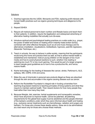 Peacivists United How to Fix the World Page 58 of 122
Solutions
1. Overhaul agencies like the USDA, Monsanto and FDA, replacing profit interests with
honest health practices such as organic growing techniques and allegiance to the
people,
2. Repeal DSHEA
3. Require all medical personnel to learn nutrition and lifestyle basics and teach them
to their patients. In addition, require the legalization and widespread advertising of
alternative healing modalities that actually cure dis-ease.
4. Introduce spiritual and psychological healing practices on a wide scale (e.g., prayer,
the power of belief and hands on healing which instantly heals broken bones),
combined with other effective therapies (such as art and music therapy) and its
alternatives (meditation, visualizations, biofeedback, hypnosis, past-life regression,
Alexander Technique, etc.)
5. Teach in schools, the way to behave in polite society, meaning that the participants
would bring this home and practice there as well, as that is where mental health is
established and maintained. Instruct young children on the dangers of too much
media and how to avoid physical reactions to such, whether it be reading or
watching too much TV or too much gaming. This would be part of a larger program
to teach people good guidelines as to how to live a productive life, and hence,
restore health.
6. Keshe technology for the healing of diseases like cancer, stroke, Parkinson’s, ALS,
epilepsy, MS, COPD, CVD and coma.
7. Make the use of chemicals in personal care products illegal as these are absorbed
through the skin and accumulate in the organs causing disease such as cancer.
8. Reform the Rockefeller Foundation’s integral role in funding universities from
teaching drug-based medicine to teaching principles of living systems and what they
require to maintain optimal health. Then reward doctors for how many people they
heal rather than how many they treat.
9. Because lifestyle, diet, exercise, herbal supplements and homeopathic remedies,
which have all proven to improve health, cannot be patented, all patenting
requirements for the global food supply must be abolished and the people informed
of the barbaric conditions under which they were informed about health and healing
(e.g., exclusive cancer treatments such as chemotherapy, radiation and surgery are
barbaric. For those who choose these deadly options, these are to be administered
as a last resort only for those who choose these methods.
 
