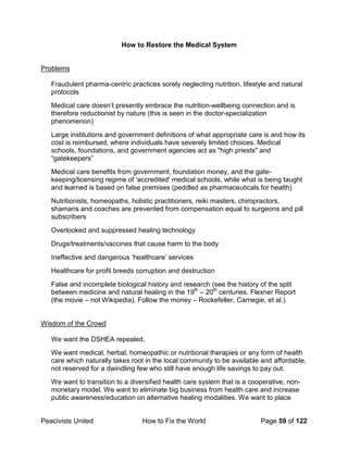 Peacivists United How to Fix the World Page 59 of 122
How to Restore the Medical System
Problems
Fraudulent pharma-centric practices sorely neglecting nutrition, lifestyle and natural
protocols
Medical care doesn’t presently embrace the nutrition-wellbeing connection and is
therefore reductionist by nature (this is seen in the doctor-specialization
phenomenon)
Large institutions and government definitions of what appropriate care is and how its
cost is reimbursed, where individuals have severely limited choices. Medical
schools, foundations, and government agencies act as "high priests" and
“gatekeepers”
Medical care benefits from government, foundation money, and the gate-
keeping/licensing regime of 'accredited' medical schools, while what is being taught
and learned is based on false premises (peddled as pharmaceuticals for health)
Nutritionists, homeopaths, holistic practitioners, reiki masters, chiropractors,
shamans and coaches are prevented from compensation equal to surgeons and pill
subscribers
Overlooked and suppressed healing technology
Drugs/treatments/vaccines that cause harm to the body
Ineffective and dangerous ‘healthcare’ services
Healthcare for profit breeds corruption and destruction
False and incomplete biological history and research (see the history of the split
between medicine and natural healing in the 19th
– 20th
centuries. Flexner Report
(the movie – not Wikipedia). Follow the money – Rockefeller, Carnegie, et al.)
Wisdom of the Crowd
We want the DSHEA repealed.
We want medical, herbal, homeopathic or nutritional therapies or any form of health
care which naturally takes root in the local community to be available and affordable,
not reserved for a dwindling few who still have enough life savings to pay out.
We want to transition to a diversified health care system that is a cooperative, non-
monetary model. We want to eliminate big business from health care and increase
public awareness/education on alternative healing modalities. We want to place
 