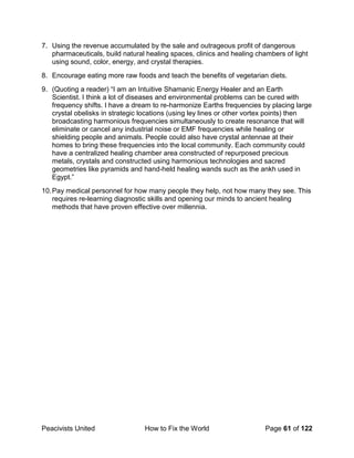 Peacivists United How to Fix the World Page 61 of 122
7. Using the revenue accumulated by the sale and outrageous profit of dangerous
pharmaceuticals, build natural healing spaces, clinics and healing chambers of light
using sound, color, energy, and crystal therapies.
8. Encourage eating more raw foods and teach the benefits of vegetarian diets.
9. (Quoting a reader) “I am an Intuitive Shamanic Energy Healer and an Earth
Scientist. I think a lot of diseases and environmental problems can be cured with
frequency shifts. I have a dream to re-harmonize Earths frequencies by placing large
crystal obelisks in strategic locations (using ley lines or other vortex points) then
broadcasting harmonious frequencies simultaneously to create resonance that will
eliminate or cancel any industrial noise or EMF frequencies while healing or
shielding people and animals. People could also have crystal antennae at their
homes to bring these frequencies into the local community. Each community could
have a centralized healing chamber area constructed of repurposed precious
metals, crystals and constructed using harmonious technologies and sacred
geometries like pyramids and hand-held healing wands such as the ankh used in
Egypt.”
10.Pay medical personnel for how many people they help, not how many they see. This
requires re-learning diagnostic skills and opening our minds to ancient healing
methods that have proven effective over millennia.
 
