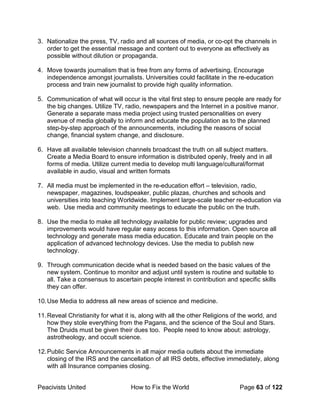 Peacivists United How to Fix the World Page 63 of 122
3. Nationalize the press, TV, radio and all sources of media, or co-opt the channels in
order to get the essential message and content out to everyone as effectively as
possible without dilution or propaganda.
4. Move towards journalism that is free from any forms of advertising. Encourage
independence amongst journalists. Universities could facilitate in the re-education
process and train new journalist to provide high quality information.
5. Communication of what will occur is the vital first step to ensure people are ready for
the big changes. Utilize TV, radio, newspapers and the Internet in a positive manor.
Generate a separate mass media project using trusted personalities on every
avenue of media globally to inform and educate the population as to the planned
step-by-step approach of the announcements, including the reasons of social
change, financial system change, and disclosure.
6. Have all available television channels broadcast the truth on all subject matters.
Create a Media Board to ensure information is distributed openly, freely and in all
forms of media. Utilize current media to develop multi language/cultural/format
available in audio, visual and written formats
7. All media must be implemented in the re-education effort – television, radio,
newspaper, magazines, loudspeaker, public plazas, churches and schools and
universities into teaching Worldwide. Implement large-scale teacher re-education via
web. Use media and community meetings to educate the public on the truth.
8. Use the media to make all technology available for public review; upgrades and
improvements would have regular easy access to this information. Open source all
technology and generate mass media education. Educate and train people on the
application of advanced technology devices. Use the media to publish new
technology.
9. Through communication decide what is needed based on the basic values of the
new system. Continue to monitor and adjust until system is routine and suitable to
all. Take a consensus to ascertain people interest in contribution and specific skills
they can offer.
10.Use Media to address all new areas of science and medicine.
11.Reveal Christianity for what it is, along with all the other Religions of the world, and
how they stole everything from the Pagans, and the science of the Soul and Stars.
The Druids must be given their dues too. People need to know about: astrology,
astrotheology, and occult science.
12.Public Service Announcements in all major media outlets about the immediate
closing of the IRS and the cancellation of all IRS debts, effective immediately, along
with all Insurance companies closing.
 
