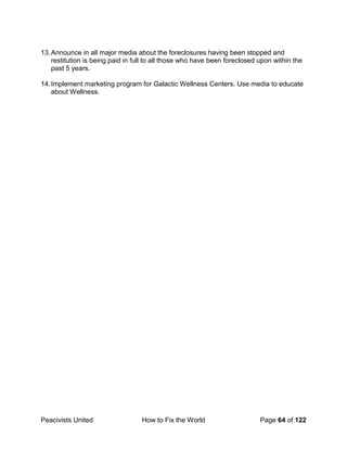 Peacivists United How to Fix the World Page 64 of 122
13.Announce in all major media about the foreclosures having been stopped and
restitution is being paid in full to all those who have been foreclosed upon within the
past 5 years.
14.Implement marketing program for Galactic Wellness Centers. Use media to educate
about Wellness.
 