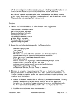 Peacivists United How to Fix the World Page 66 of 122
We do not want government-mandated curriculum or testing, false information in our
curriculum or textbooks, bureaucracy, politics or red tape in our schools.
Education is the most important factor in the transformation of humanity after the
end of misery. Education should form the integral human, with development of their
fullest potential and capacity of self-management.
Solutions
1. Choose new curriculum based on truth. Here are some suggestions:
Consciousness-based education
Performance-based education
Sustainability-based education
Holistic-based education
Technology oriented Education
Waldorf School education
Montessori School education
Apprenticeship Programs
2. Or develop curriculum that incorporates the following topics;
Debt and Equity system
True History
Paradigm shift
Meditation and Spirituality inner realization and divine experiences
Higher Self and higher dimensional senses and capabilities
Math, science, art, creativity and sacred geometry
Future Technologies
Human anatomy and physiology, nutrition and healthy lifestyle basics
Emotions, the Golden Rule, altruism and unity
Astrology, astrotheology, occult science and ancient wisdom
Organic living, gardening, cooking
Environment, pollution and how to care for the earth
3. Eliminate all corruption in current systems. This can be done in many ways. The
best place to start is by identifying what areas of the system are based on lies and
control. Remove the persons or laws that are creating the corruption by making them
obsolete, or retraining them.
a. Retrain all teachers in new curricula, teaching styles and environments. This may
include a reevaluation of all teachers to decipher which ones would best
transition into the new teaching paradigm and which ones would be best suited
for other vocations that would be available in the new improved economy.
b. Establish new guidelines. Some suggestions are:
 
