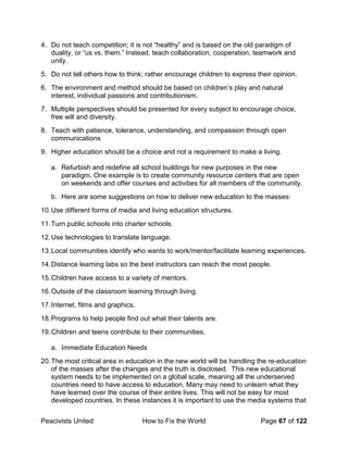 Peacivists United How to Fix the World Page 67 of 122
4. Do not teach competition; it is not “healthy” and is based on the old paradigm of
duality, or “us vs. them.” Instead, teach collaboration, cooperation, teamwork and
unity.
5. Do not tell others how to think; rather encourage children to express their opinion.
6. The environment and method should be based on children’s play and natural
interest, individual passions and contributionism.
7. Multiple perspectives should be presented for every subject to encourage choice,
free will and diversity.
8. Teach with patience, tolerance, understanding, and compassion through open
communications
9. Higher education should be a choice and not a requirement to make a living.
a. Refurbish and redefine all school buildings for new purposes in the new
paradigm. One example is to create community resource centers that are open
on weekends and offer courses and activities for all members of the community.
b. Here are some suggestions on how to deliver new education to the masses:
10.Use different forms of media and living education structures.
11.Turn public schools into charter schools.
12.Use technologies to translate language.
13.Local communities identify who wants to work/mentor/facilitate learning experiences.
14.Distance learning labs so the best instructors can reach the most people.
15.Children have access to a variety of mentors.
16.Outside of the classroom learning through living.
17.Internet, films and graphics.
18.Programs to help people find out what their talents are.
19.Children and teens contribute to their communities.
a. Immediate Education Needs
20.The most critical area in education in the new world will be handling the re-education
of the masses after the changes and the truth is disclosed. This new educational
system needs to be implemented on a global scale, meaning all the underserved
countries need to have access to education. Many may need to unlearn what they
have learned over the course of their entire lives. This will not be easy for most
developed countries. In these instances it is important to use the media systems that
 