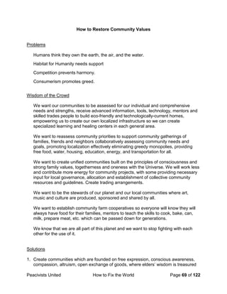 Peacivists United How to Fix the World Page 69 of 122
How to Restore Community Values
Problems
Humans think they own the earth, the air, and the water.
Habitat for Humanity needs support
Competition prevents harmony.
Consumerism promotes greed.
Wisdom of the Crowd
We want our communities to be assessed for our individual and comprehensive
needs and strengths, receive advanced information, tools, technology, mentors and
skilled trades people to build eco-friendly and technologically-current homes,
empowering us to create our own localized infrastructure so we can create
specialized learning and healing centers in each general area.
We want to reassess community priorities to support community gatherings of
families, friends and neighbors collaboratively assessing community needs and
goals, promoting localization effectively eliminating greedy monopolies, providing
free food, water, housing, education, energy, and transportation for all.
We want to create unified communities built on the principles of consciousness and
strong family values, togetherness and oneness with the Universe. We will work less
and contribute more energy for community projects, with some providing necessary
input for local governance, allocation and establishment of collective community
resources and guidelines. Create trading arrangements.
We want to be the stewards of our planet and our local communities where art,
music and culture are produced, sponsored and shared by all.
We want to establish community farm cooperatives so everyone will know they will
always have food for their families, mentors to teach the skills to cook, bake, can,
milk, prepare meat, etc. which can be passed down for generations.
We know that we are all part of this planet and we want to stop fighting with each
other for the use of it.
Solutions
1. Create communities which are founded on free expression, conscious awareness,
compassion, altruism, open exchange of goods, where elders’ wisdom is treasured
 