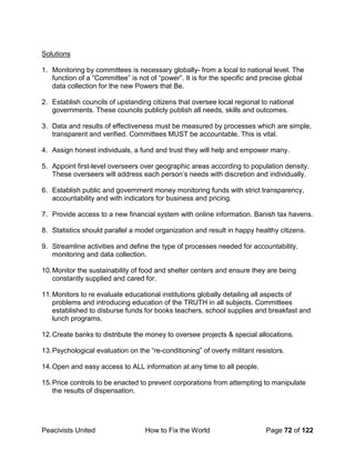 Peacivists United How to Fix the World Page 72 of 122
Solutions
1. Monitoring by committees is necessary globally- from a local to national level. The
function of a “Committee” is not of “power”. It is for the specific and precise global
data collection for the new Powers that Be.
2. Establish councils of upstanding citizens that oversee local regional to national
governments. These councils publicly publish all needs, skills and outcomes.
3. Data and results of effectiveness must be measured by processes which are simple,
transparent and verified. Committees MUST be accountable. This is vital.
4. Assign honest individuals, a fund and trust they will help and empower many.
5. Appoint first-level overseers over geographic areas according to population density.
These overseers will address each person’s needs with discretion and individually.
6. Establish public and government money monitoring funds with strict transparency,
accountability and with indicators for business and pricing.
7. Provide access to a new financial system with online information. Banish tax havens.
8. Statistics should parallel a model organization and result in happy healthy citizens.
9. Streamline activities and define the type of processes needed for accountability,
monitoring and data collection.
10.Monitor the sustainability of food and shelter centers and ensure they are being
constantly supplied and cared for.
11.Monitors to re evaluate educational institutions globally detailing all aspects of
problems and introducing education of the TRUTH in all subjects. Committees
established to disburse funds for books teachers, school supplies and breakfast and
lunch programs.
12.Create banks to distribute the money to oversee projects & special allocations.
13.Psychological evaluation on the “re-conditioning” of overly militant resistors.
14.Open and easy access to ALL information at any time to all people.
15.Price controls to be enacted to prevent corporations from attempting to manipulate
the results of dispensation.
 