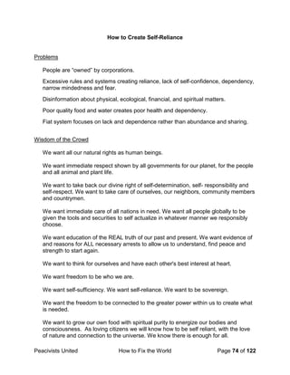Peacivists United How to Fix the World Page 74 of 122
How to Create Self-Reliance
Problems
People are “owned” by corporations.
Excessive rules and systems creating reliance, lack of self-confidence, dependency,
narrow mindedness and fear.
Disinformation about physical, ecological, financial, and spiritual matters.
Poor quality food and water creates poor health and dependency.
Fiat system focuses on lack and dependence rather than abundance and sharing.
Wisdom of the Crowd
We want all our natural rights as human beings.
We want immediate respect shown by all governments for our planet, for the people
and all animal and plant life.
We want to take back our divine right of self-determination, self- responsibility and
self-respect. We want to take care of ourselves, our neighbors, community members
and countrymen.
We want immediate care of all nations in need. We want all people globally to be
given the tools and securities to self actualize in whatever manner we responsibly
choose.
We want education of the REAL truth of our past and present. We want evidence of
and reasons for ALL necessary arrests to allow us to understand, find peace and
strength to start again.
We want to think for ourselves and have each other's best interest at heart.
We want freedom to be who we are.
We want self-sufficiency. We want self-reliance. We want to be sovereign.
We want the freedom to be connected to the greater power within us to create what
is needed.
We want to grow our own food with spiritual purity to energize our bodies and
consciousness. As loving citizens we will know how to be self reliant, with the love
of nature and connection to the universe. We know there is enough for all.
 