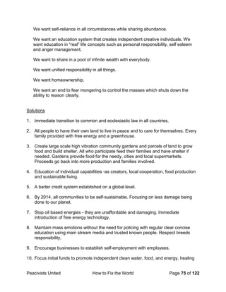 Peacivists United How to Fix the World Page 75 of 122
We want self-reliance in all circumstances while sharing abundance.
We want an education system that creates independent creative individuals. We
want education in “real” life concepts such as personal responsibility, self esteem
and anger management.
We want to share in a pool of infinite wealth with everybody.
We want unified responsibility in all things.
We want homeownership.
We want an end to fear mongering to control the masses which shuts down the
ability to reason clearly.
Solutions
1. Immediate transition to common and ecclesiastic law in all countries.
2. All people to have their own land to live in peace and to care for themselves. Every
family provided with free energy and a greenhouse.
3. Create large scale high vibration community gardens and parcels of land to grow
food and build shelter. All who participate feed their families and have shelter if
needed. Gardens provide food for the needy, cities and local supermarkets.
Proceeds go back into more production and families involved.
4. Education of individual capabilities -as creators, local cooperation, food production
and sustainable living.
5. A barter credit system established on a global level.
6. By 2014, all communities to be self-sustainable. Focusing on less damage being
done to our planet.
7. Stop oil based energies - they are unaffordable and damaging. Immediate
introduction of free energy technology.
8. Maintain mass emotions without the need for policing with regular clear concise
education using main stream media and trusted known people. Respect breeds
responsibility.
9. Encourage businesses to establish self-employment with employees.
10. Focus initial funds to promote independent clean water, food, and energy, healing
 