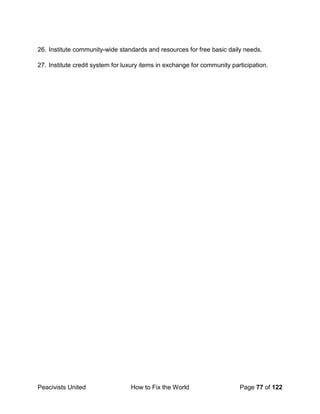 Peacivists United How to Fix the World Page 77 of 122
26. Institute community-wide standards and resources for free basic daily needs.
27. Institute credit system for luxury items in exchange for community participation.
 