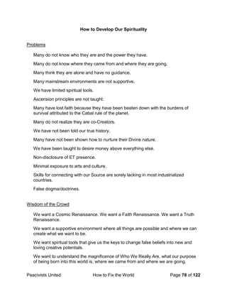Peacivists United How to Fix the World Page 78 of 122
How to Develop Our Spirituality
Problems
Many do not know who they are and the power they have.
Many do not know where they came from and where they are going.
Many think they are alone and have no guidance.
Many mainstream environments are not supportive.
We have limited spiritual tools.
Ascension principles are not taught.
Many have lost faith because they have been beaten down with the burdens of
survival attributed to the Cabal rule of the planet.
Many do not realize they are co-Creators.
We have not been told our true history.
Many have not been shown how to nurture their Divine nature.
We have been taught to desire money above everything else.
Non-disclosure of ET presence.
Minimal exposure to arts and culture.
Skills for connecting with our Source are sorely lacking in most industrialized
countries.
False dogma/doctrines.
Wisdom of the Crowd
We want a Cosmic Renaissance. We want a Faith Renaissance. We want a Truth
Renaissance.
We want a supportive environment where all things are possible and where we can
create what we want to be.
We want spiritual tools that give us the keys to change false beliefs into new and
loving creative potentials.
We want to understand the magnificence of Who We Really Are, what our purpose
of being born into this world is, where we came from and where we are going.
 