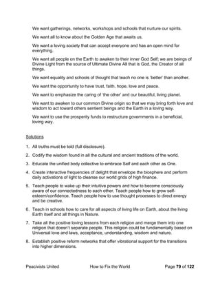 Peacivists United How to Fix the World Page 79 of 122
We want gatherings, networks, workshops and schools that nurture our spirits.
We want all to know about the Golden Age that awaits us.
We want a loving society that can accept everyone and has an open mind for
everything.
We want all people on the Earth to awaken to their inner God Self; we are beings of
Divine Light from the source of Ultimate Divine All that is God, the Creator of all
things.
We want equality and schools of thought that teach no one is ‘better’ than another.
We want the opportunity to have trust, faith, hope, love and peace.
We want to emphasize the caring of ‘the other’ and our beautiful, living planet.
We want to awaken to our common Divine origin so that we may bring forth love and
wisdom to act toward others sentient beings and the Earth in a loving way.
We want to use the prosperity funds to restructure governments in a beneficial,
loving way.
Solutions
1. All truths must be told (full disclosure).
2. Codify the wisdom found in all the cultural and ancient traditions of the world.
3. Educate the unified body collective to embrace Self and each other as One.
4. Create interactive frequencies of delight that envelope the biosphere and perform
daily activations of light to cleanse our world grids of high finance.
5. Teach people to wake up their intuitive powers and how to become consciously
aware of our connectedness to each other. Teach people how to grow self-
esteem/confidence. Teach people how to use thought processes to direct energy
and be creative.
6. Teach in schools how to care for all aspects of living life on Earth, about the living
Earth itself and all things in Nature.
7. Take all the positive loving lessons from each religion and merge them into one
religion that doesn’t separate people. This religion could be fundamentally based on
Universal love and laws, acceptance, understanding, wisdom and nature.
8. Establish positive reform networks that offer vibrational support for the transitions
into higher dimensions.
 
