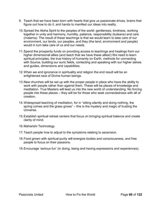 Peacivists United How to Fix the World Page 80 of 122
9. Teach that we have been born with hearts that give us passionate drives, brains that
figure out how to do it, and hands to manifest our ideas into reality.
10.Spread the Aloha Spirit to the peoples of the world: gentleness, kindness, working
together in unity and harmony, humility, patience, responsibility (kuleana) and care
(malama). The result of these teachings is that we would learn to take care of our
environment, our lands, our peoples, and they (the land, environment and people)
would in turn take care of us and our needs.
11.Spend the prosperity funds on providing access to teachings and healings from our
higher dimensional allies (and teach that we have these allies!) We need to learn
spiritual principles, the true history of humanity on Earth, methods for connecting
with Source, building our auric fields, contacting and speaking with our higher selves
and guides, dimensions and capabilities.
12.When we end ignorance in spirituality and religion the end result will be an
enlightened race of Divine human beings.
13.New churches will be set up with the proper people in place who have the ability to
work with people rather than against them. These will be places of knowledge and
meditation. True Masters will lead us into the new world of understanding. No forcing
people into these places – they will be for those who seek connectedness with all of
creation.
14.Widespread teaching of meditation, for in “sitting silently and doing nothing, the
spring comes and the grass grows” – this is the mystery and magic of trusting the
Universe.
15.Establish spiritual retreat centers that focus on bringing spiritual balance and create
clarity of mind.
16.Maharishi Technology
17.Teach people how to adjust to the symptoms relating to ascension.
18.Food grown with spiritual purity will energize bodies and consciousness, and free
people to focus on their passions.
19.Encourage ‘serious fun’ (in doing, being and having expressions and experiences).
 