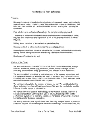 Peacivists United How to Fix the World Page 81 of 122
How to Restore Heart Coherence
Problems
Because humans are heavily burdened with securing enough money for their basic
survival needs, many or most focus on themselves (their problems, how to pay their
bills, feed their families, etc.) and qualities like altruism, sharing and creativity are
deadened.
Free will, love and unification of people on the planet are not encouraged.
The elderly in most industrialized countries are not commissioned to teach, rather,
they feel their knowledge and experience is not of value to the societies in which
they live.
Military as an institution of war rather than peacekeeping.
Secrecy and lack of ethics (undermines the general population).
Present public education system in industrialized countries do not honor individuality
leaving people feeling dissatisfied and lacking a sense of accomplishment.
Breakdown of nuclear family unit.
Wisdom of the Crowd
We want the removal of the elite’s control over Earth’s natural resources, energy
devices, real estate, food supply, education, media, money, the legal system
(including environmental laws), government, and all basic human institutions.
We want our elderly population to be the teachers of the younger generations and
the keepers of knowledge. We want our youth to learn and teach others about our
individual uniqueness, intuition and connection to all things of Earth. We want entire
communities to teach their children their purpose.
We want our military to be the keepers of peace, not war. We want to abolish the
Cabal and return to a free-will/love-based world. We want the media to be used to
inform and excite people to join together.
We want to introduce Eastern methodology to the Western cultures. We want to
bring awareness to all Earthlings that Gaia is a living, breathing entity, and to
perform in a ‘symphony of harmony’ pleasing to her desire. We want to educate all
beings to care for Gaia and each other.
We want pure water, pure organic food, lives lived fully and joyfully and in peace on
Earth and beyond. We want to speak with truth in creating a sustainable future, and
 
