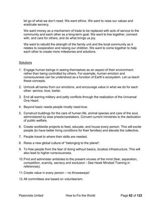 Peacivists United How to Fix the World Page 82 of 122
let go of what we don’t need. We want ethics. We want to raise our values and
eradicate secrecy.
We want money as a mechanism of trade to be replaced with acts of service to the
community and each other as a long-term goal. We want to live together, connect
with, and care for others, and do what brings us joy.
We want to rebuild the strength of the family unit and the local community as it
relates to cooperation and raising our children. We want to come together to help
each other to create more milestones and solutions.
Solutions
1. Engage human beings in seeing themselves as an aspect of their environment
rather than being controlled by others. For example, human emotion and
consciousness can be understood as a function of Earth’s ecosystem. Let us teach
these concepts.
2. Unhook all banks from our emotions, and encourage value in what we do for each
other: service, love, barter.
3. End all warring military and petty conflicts through the realization of the Universal
One Heart.
4. Beyond basic needs people mostly need love.
5. Construct buildings for the care of human life, animal species and care of the soul,
administered by wise priests/caretakers. Convert current ministries to the dedication
of public welfare.
6. Create worldwide projects to feed, educate, and house every person. This will excite
people (to have better living conditions for their families) and elevate the collective.
7. People travel to where their skills are needed.
8. Raise a new global culture of “belonging to the planet”.
9. To free people from the fear of doing without basics, localize infrastructure. This will
also lead to higher consciousness.
10.Find and administer antidotes to the present viruses of the mind (fear, separation,
competition, scarcity, secrecy and exclusion - See Hawk Mindset Training in
references).
11.Create value in every person – no throwaways!
12.All committees are based on volunteerism.
 