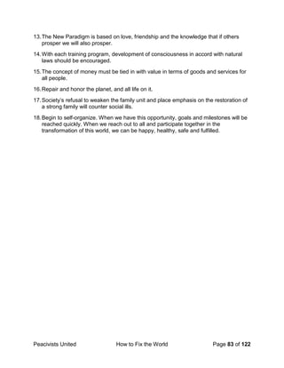 Peacivists United How to Fix the World Page 83 of 122
13.The New Paradigm is based on love, friendship and the knowledge that if others
prosper we will also prosper.
14.With each training program, development of consciousness in accord with natural
laws should be encouraged.
15.The concept of money must be tied in with value in terms of goods and services for
all people.
16.Repair and honor the planet, and all life on it.
17.Society’s refusal to weaken the family unit and place emphasis on the restoration of
a strong family will counter social ills.
18.Begin to self-organize. When we have this opportunity, goals and milestones will be
reached quickly. When we reach out to all and participate together in the
transformation of this world, we can be happy, healthy, safe and fulfilled.
 