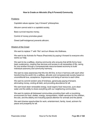 Peacivists United How to Fix the World Page 84 of 122
How to Create an Altruistic (Pay It Forward) Community
Problems
Capitalist values oppose “pay it forward” philosophies.
Altruism cannot exist in a capitalist society.
Basic survival requires money.
Control of money promotes greed.
Greed (self-indulgence) prevents altruism.
Wisdom of the Crowd
We want to replace “I” with “We” and turn Illness into Wellness.
We want to be Activists for Peace (Peacivists) by paying it forward to everyone who
wants our help.
We want to be a selfless, sharing community who ensures that all life forms have
basic sustenance, creating free services and access to all necessities of life, caring
for one another through a compassionate resource-based economy to build
individual autonomy and community harmony.
We want to raise awareness that We Are All One, to live in harmony with each other
transforming the world into a selfless, altruistic and compassionate society based on
unconditional love, acceptance, forgiveness and being of service to each other.
We want to commit random acts of kindness, generously paying it forward,
eliminating money, ending all debt, and providing abundance for all.
We want local clean renewable energy, local organic food resources, pure clean
water and the ability to share everything with our neighboring communities.
We want to restore all distressed communities providing them with a nourishing
environment for food, shelter, energy, transportation, health services for the children,
the sick, and the elderly and including special attention for animals and the planet.
We want diverse opportunities for work, entertainment, family, travel, activism for
peace and prosperity for all.
 