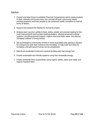 Peacivists United How to Fix the World Page 85 of 122
Solutions
1. Create local task forces to establish Peacivist Cooperatives which create projects
to feed, educate and house every one, provide all basic community needs,
develop programs and train people to use advanced health modalities to heal all
forms of illness.
2. Support and expand the Habitat for Humanity project.
3. Analyze each country’s ability to feed, clothe, shelter and provide healing for the
most impoverished communities building shelters, utilizing advanced medical
systems, providing spiritual support, organic food and clean water, and placing
homeless children in loving homes.
4. Set up emergency community centers in every populated area placing a request
for everyone to open their homes to the homeless, or help build tent cities for
homeless until permanent homes can be established.
5. Retrofit all residential homes and medical facilities with free energy first.
6. Create sustainable eco friendly systems using free renewable energy.
7. Create worldwide farm cooperatives using organic seeds, clean pure water and
organic livestock feed.
 