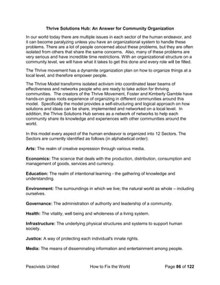 Peacivists United How to Fix the World Page 86 of 122
Thrive Solutions Hub: An Answer for Community Organization
In our world today there are multiple issues in each sector of the human endeavor, and
it can become paralyzing unless you have an organizational system to handle these
problems. There are a lot of people concerned about these problems, but they are often
isolated from others that share the same concerns. Also, many of these problems are
very serious and have incredible time restrictions. With an organizational structure on a
community level, we will have what it takes to get this done and every role will be filled.
The Thrive movement has a dynamite organization plan on how to organize things at a
local level, and therefore empower people.
The Thrive Model transforms isolated activism into coordinated laser beams of
effectiveness and networks people who are ready to take action for thriving
communities. The creators of the Thrive Movement, Foster and Kimberly Gamble have
hands-on grass roots experience of organizing in different communities around this
model. Specifically the model provides a self-structuring and logical approach on how
solutions and ideas can be share, implemented and networked on a local level. In
addition, the Thrive Solutions Hub serves as a network of networks to help each
community share its knowledge and experiences with other communities around the
world.
In this model every aspect of the human endeavor is organized into 12 Sectors. The
Sectors are currently identified as follows (in alphabetical order):
Arts: The realm of creative expression through various media.
Economics: The science that deals with the production, distribution, consumption and
management of goods, services and currency.
Education: The realm of intentional learning - the gathering of knowledge and
understanding.
Environment: The surroundings in which we live; the natural world as whole – including
ourselves.
Governance: The administration of authority and leadership of a community.
Health: The vitality, well being and wholeness of a living system.
Infrastructure: The underlying physical structures and systems to support human
society.
Justice: A way of protecting each individual's innate rights.
Media: The means of disseminating information and entertainment among people.
 