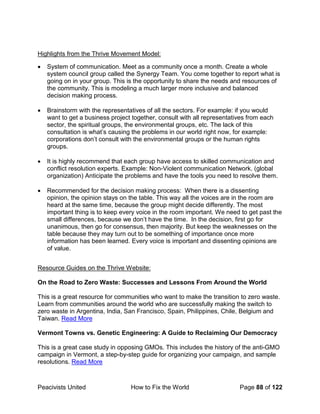 Peacivists United How to Fix the World Page 88 of 122
Highlights from the Thrive Movement Model:
• System of communication. Meet as a community once a month. Create a whole
system council group called the Synergy Team. You come together to report what is
going on in your group. This is the opportunity to share the needs and resources of
the community. This is modeling a much larger more inclusive and balanced
decision making process.
• Brainstorm with the representatives of all the sectors. For example: if you would
want to get a business project together, consult with all representatives from each
sector, the spiritual groups, the environmental groups, etc. The lack of this
consultation is what’s causing the problems in our world right now, for example:
corporations don’t consult with the environmental groups or the human rights
groups.
• It is highly recommend that each group have access to skilled communication and
conflict resolution experts. Example: Non-Violent communication Network. (global
organization) Anticipate the problems and have the tools you need to resolve them.
• Recommended for the decision making process: When there is a dissenting
opinion, the opinion stays on the table. This way all the voices are in the room are
heard at the same time, because the group might decide differently. The most
important thing is to keep every voice in the room important. We need to get past the
small differences, because we don’t have the time. In the decision, first go for
unanimous, then go for consensus, then majority. But keep the weaknesses on the
table because they may turn out to be something of importance once more
information has been learned. Every voice is important and dissenting opinions are
of value.
Resource Guides on the Thrive Website:
On the Road to Zero Waste: Successes and Lessons From Around the World
This is a great resource for communities who want to make the transition to zero waste.
Learn from communities around the world who are successfully making the switch to
zero waste in Argentina, India, San Francisco, Spain, Philippines, Chile, Belgium and
Taiwan. Read More
Vermont Towns vs. Genetic Engineering: A Guide to Reclaiming Our Democracy
This is a great case study in opposing GMOs. This includes the history of the anti-GMO
campaign in Vermont, a step-by-step guide for organizing your campaign, and sample
resolutions. Read More
 